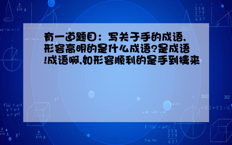 有一道题目：写关于手的成语,形容高明的是什么成语?是成语!成语啊,如形容顺利的是手到擒来