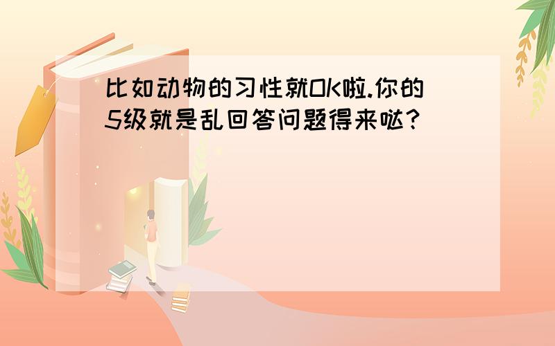 比如动物的习性就OK啦.你的5级就是乱回答问题得来哒？