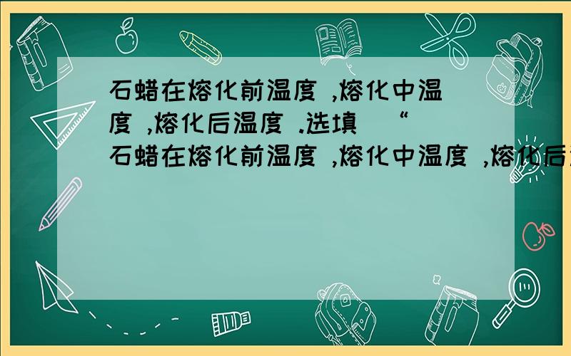 石蜡在熔化前温度 ,熔化中温度 ,熔化后温度 .选填（“石蜡在熔化前温度 ,熔化中温度 ,熔化后温度 .选填（“升高”“降低”或“不变”）把那些空白处填出来,