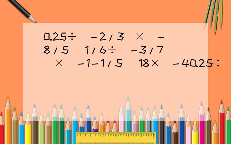 0.25÷（－2/3）×（－8/5） 1/6÷（－3/7）×（－1－1/5） 18×（－40.25÷（－2/3）×（－8/5） 1/6÷（－3/7）×（－1－1/5） 18×（－4/3）－（－2）×（7/3）