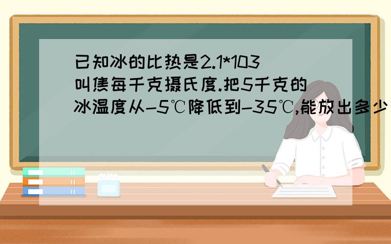 已知冰的比热是2.1*103叫焦每千克摄氏度.把5千克的冰温度从-5℃降低到-35℃,能放出多少热量?