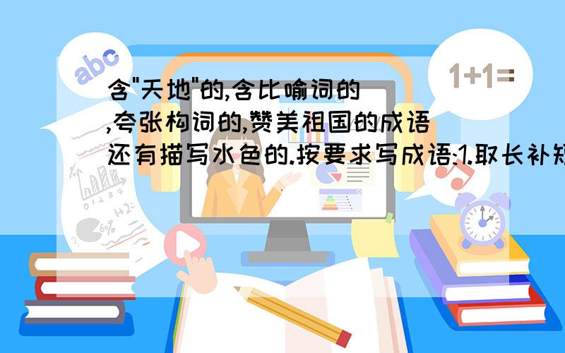 含''天地''的,含比喻词的,夸张构词的,赞美祖国的成语还有描写水色的.按要求写成语:1.取长补短:2.生死离别:3.七上八下4.胡言乱语5.争分夺秒6.ABCC7.AABC8.ABAC9.AABB10.ABCD11.含动物12.含