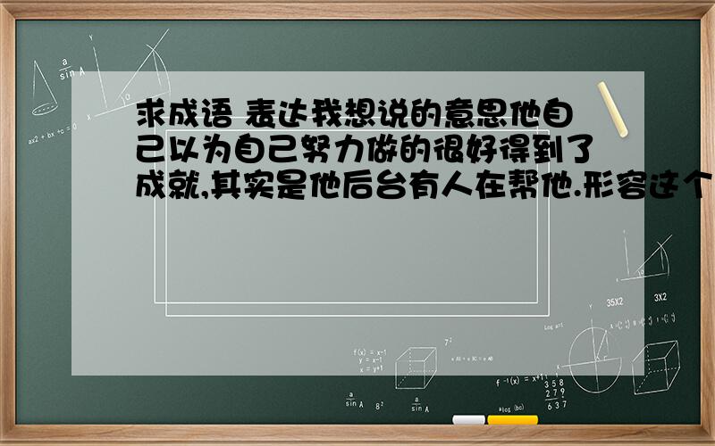 求成语 表达我想说的意思他自己以为自己努力做的很好得到了成就,其实是他后台有人在帮他.形容这个的成语.狐假虎威肯定不行啊,因为这个是借助他人,是故意的.我要问那个是自己不知道的