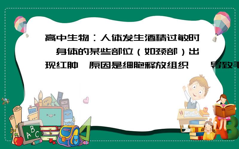 高中生物：人体发生酒精过敏时,身体的某些部位（如颈部）出现红肿,原因是细胞释放组织胺,导致毛细血管透性增大,从而使A 血浆蛋白渗出,组织液减少B 血浆蛋白渗出,组织液增加C 葡萄糖渗