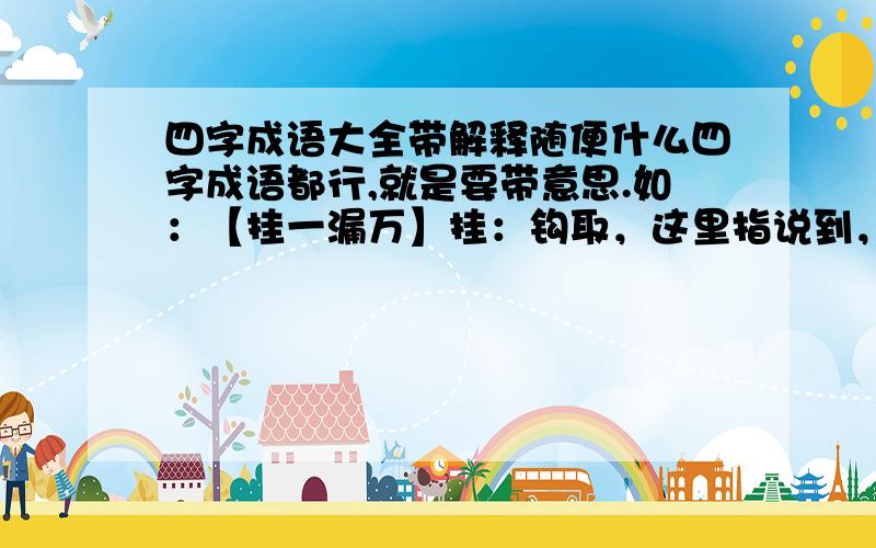 四字成语大全带解释随便什么四字成语都行,就是要带意思.如：【挂一漏万】挂：钩取，这里指说到，提到；漏：遗漏。形容说得不全，遗漏很多。【屈一伸万】伸：展开。能屈服于一人，