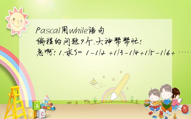 Pascal用while语句编程的问题9个.大神帮帮忙!急啊!1.求S= 1-1/2 +1/3-1/4+1/5-1/6+ ……（求前N项的和)2. Faibonacci数列前几项为: 0,1,1,2,3,5,8,…,其规律是从第三项起, 每项均等于前两项之和.求前30项,   并