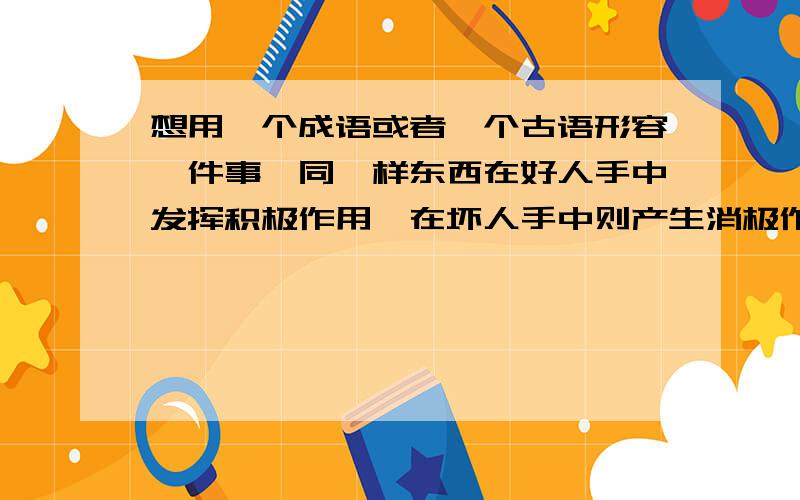 想用一个成语或者一个古语形容一件事,同一样东西在好人手中发挥积极作用,在坏人手中则产生消极作用,就如同剑一样,在好人手中可以保护弱者,在恶人手中则是欺凌弱小,该用什么成语形容?