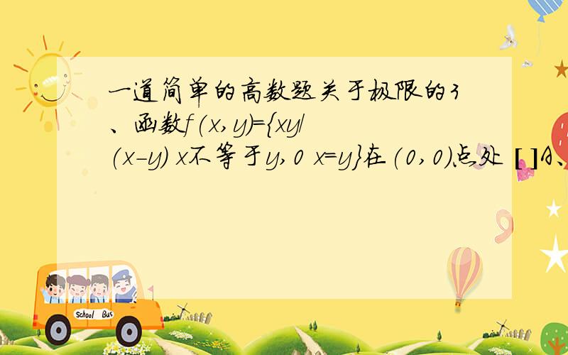 一道简单的高数题关于极限的3、函数f(x,y)={xy/(x-y) x不等于y,0 x=y}在(0,0)点处 [ ]A、极限值为1； B、极限值为-1；C、连续； D、无极限.答案选D   帮忙解析下   那个式子的图片如下