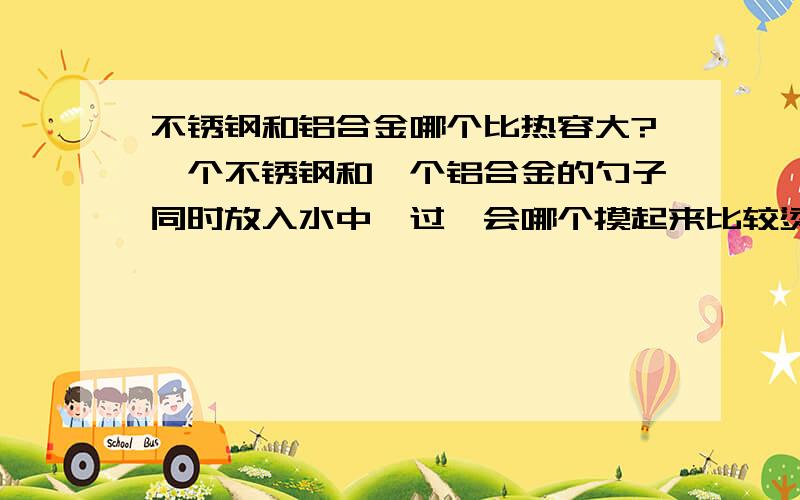 不锈钢和铝合金哪个比热容大?一个不锈钢和一个铝合金的勺子同时放入水中,过一会哪个摸起来比较烫?