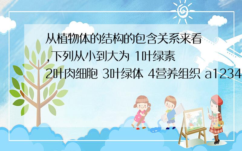 从植物体的结构的包含关系来看,下列从小到大为 1叶绿素 2叶肉细胞 3叶绿体 4营养组织 a1234 b4231c1324 d4321后天考期末,求详解,补充一个问题元素中包括离子吗？