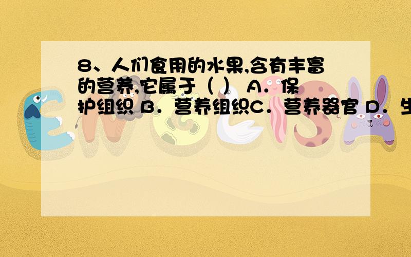 8、人们食用的水果,含有丰富的营养,它属于（ ） A．保护组织 B．营养组织C．营养器官 D．生殖器官正确答案是D,但我感觉是错的,不知道什么原因,请高人指示,