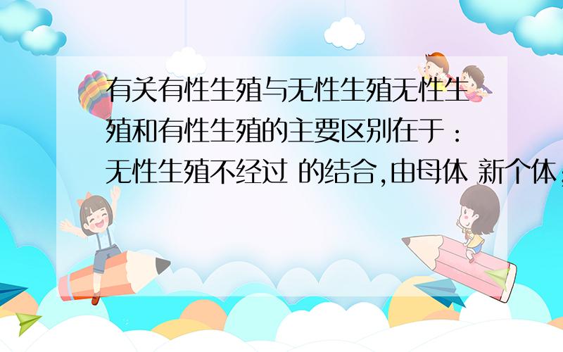 有关有性生殖与无性生殖无性生殖和有性生殖的主要区别在于：无性生殖不经过 的结合,由母体 新个体；而有性生殖则是经过 的结合,形成 ,由 发育成新个体!