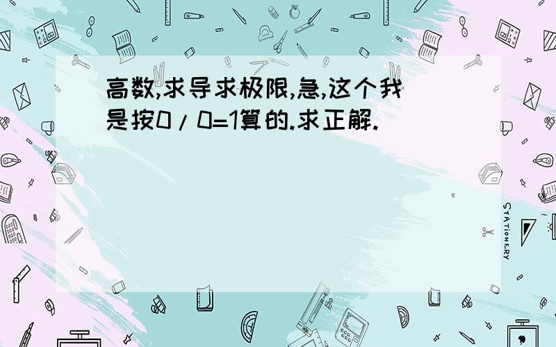 高数,求导求极限,急,这个我是按0/0=1算的.求正解.