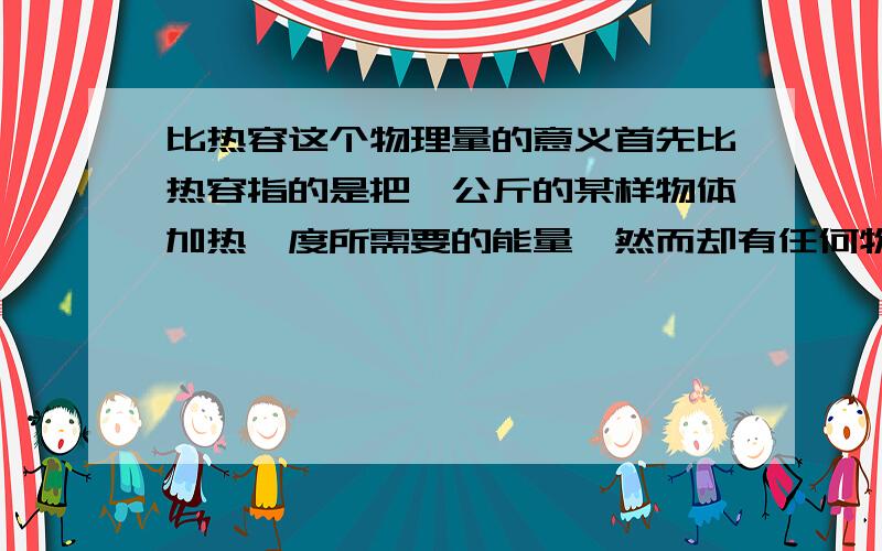 比热容这个物理量的意义首先比热容指的是把一公斤的某样物体加热一度所需要的能量,然而却有任何物体在同样温度下的分子平均动能都一样,而且分子平均动能和温度成正比例.那这样只需