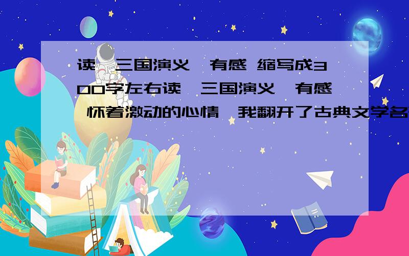 读《三国演义》有感 缩写成300字左右读《三国演义》有感 怀着激动的心情,我翻开了古典文学名著《三国演义》.曹操的诡诈,刘备的谦逊,孔明的谨慎,周瑜的心胸狭窄,每一个人物都具有不同