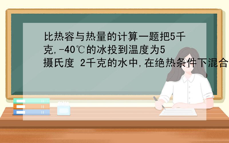 比热容与热量的计算一题把5千克,-40℃的冰投到温度为5摄氏度 2千克的水中,在绝热条件下混合并达到热平衡后,混合温度是___?,这时水的质量____?冰的熔解热：3.36*10^5J/kg第一空答案是 0 咯可我