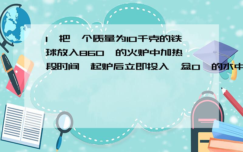 1、把一个质量为10千克的铁球放入860℃的火炉中加热一段时间,起炉后立即投入一盆0℃的水中,水温升高到60℃,铁块在冷却过程中放出了多少热量?【C铁=0.45*10的三次方焦（千克*℃）】2、请设