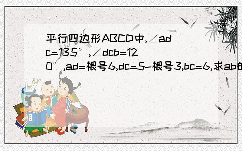 平行四边形ABCD中,∠adc=135°,∠dcb=120°,ad=根号6,dc=5-根号3,bc=6,求ab的长