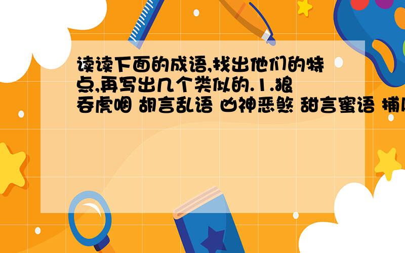 读读下面的成语,找出他们的特点,再写出几个类似的.1.狼吞虎咽 胡言乱语 凶神恶煞 甜言蜜语 捕风捉影 弄虚作假2.深入浅出 头重脚轻 喜新厌旧 3.争先恐后 东奔西走 冰天雪地至少写三个,不