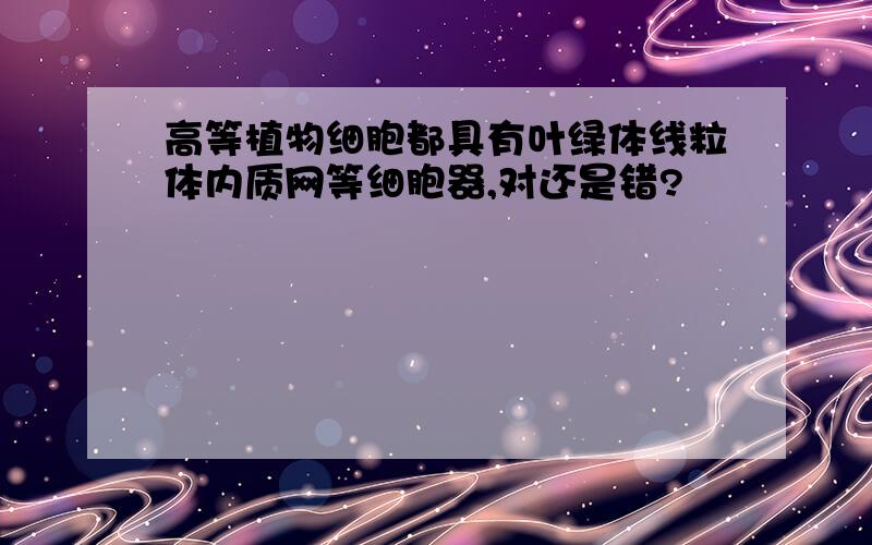 高等植物细胞都具有叶绿体线粒体内质网等细胞器,对还是错?