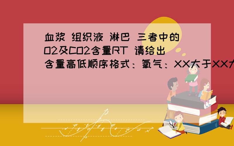 血浆 组织液 淋巴 三者中的O2及CO2含量RT 请给出含量高低顺序格式：氧气：XX大于XX大于XX二氧化碳：XX大于XX大于XX