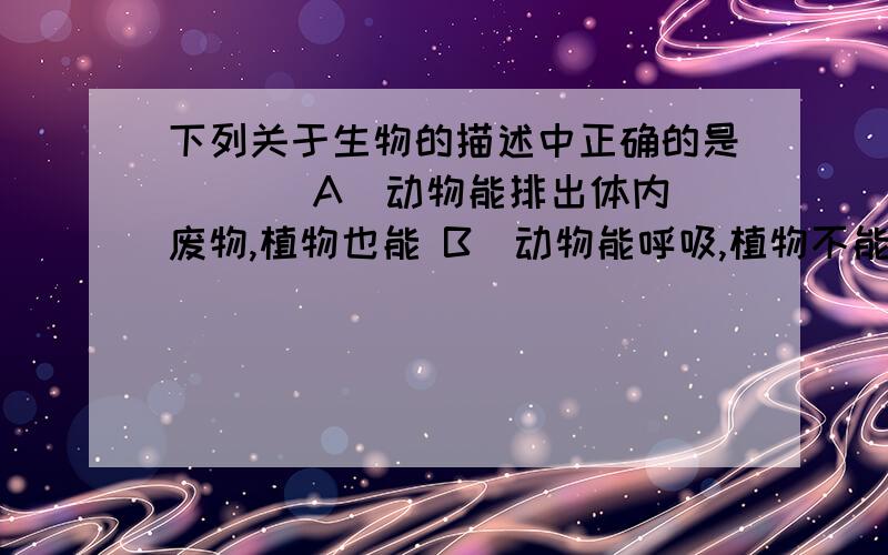 下列关于生物的描述中正确的是 ( ) A．动物能排出体内废物,植物也能 B．动物能呼吸,植物不能 C．植物、