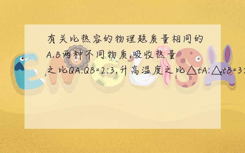 有关比热容的物理题质量相同的A.B两种不同物质,吸收热量之比QA:QB=2:3,升高温度之比△tA:△tB=3:4,则比热容之比为cA:cB=?