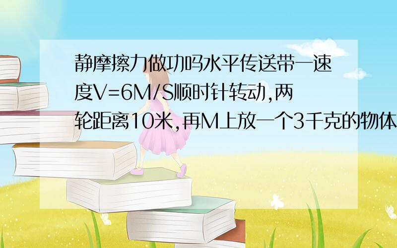 静摩擦力做功吗水平传送带一速度V=6M/S顺时针转动,两轮距离10米,再M上放一个3千克的物体,摩擦因数0.3,物体从M道N,传送带对物体的摩擦力做了多少功用牛二算出加速度,2秒后到6M/S,此后物体与