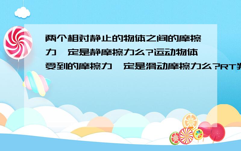 两个相对静止的物体之间的摩擦力一定是静摩擦力么?运动物体受到的摩擦力一定是滑动摩擦力么?RT判断正误还要判断：摩擦力方向总与物体运动方向相反么摩擦力总是做负功么