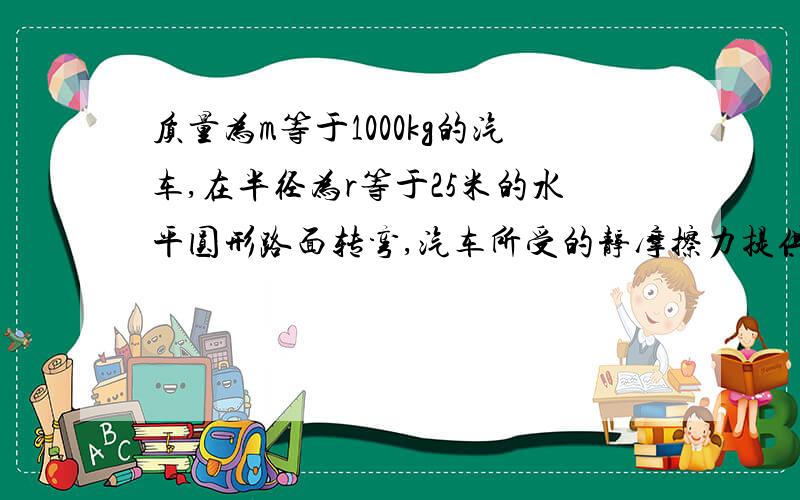 质量为m等于1000kg的汽车,在半径为r等于25米的水平圆形路面转弯,汽车所受的静摩擦力提供转弯时的向心力，静摩擦力的最大值微重力的0.3倍，为避免汽车发生离心运动，酿成事故，试求汽车