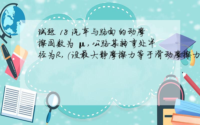 试题 18 汽车与路面的动摩擦因数为 μ,公路某转弯处半径为R,(设最大静摩擦力等于滑动摩擦力,取g%汽车与路面的动摩擦因数为 μ,公路某转弯处半径为R,(设最大静摩擦力等于滑动摩擦力,取g=10m/