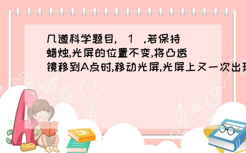 几道科学题目,(1).若保持蜡烛,光屏的位置不变,将凸透镜移到A点时,移动光屏,光屏上又一次出现了一个像,这个像一定是_____(填像的性质).(2).若保持蜡烛,光屏的位置不变,将凸透镜移到B点时,移