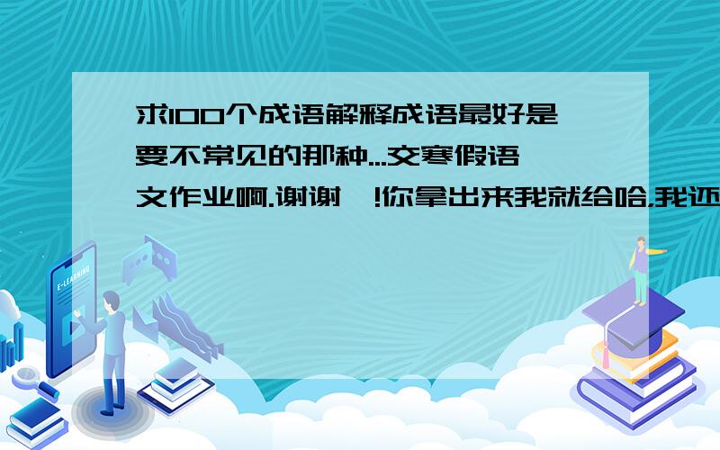 求100个成语解释成语最好是要不常见的那种...交寒假语文作业啊.谢谢叻!你拿出来我就给哈，我还有200多. 查词典太慢太麻烦！