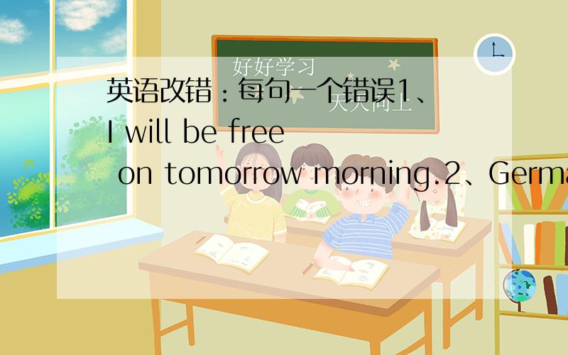 英语改错：每句一个错误1、 I will be free on tomorrow morning.2、German is a European country.3、I hope you think about my request as soon as possibly 4,She is a brave and honesty girl.5.we are going to play basketball in this afternoon.