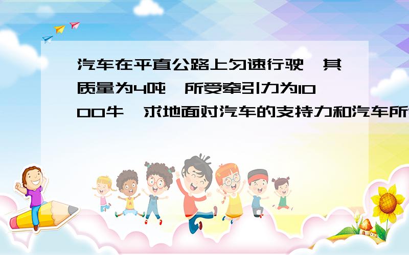 汽车在平直公路上匀速行驶,其质量为4吨,所受牵引力为1000牛,求地面对汽车的支持力和汽车所受的摩擦力