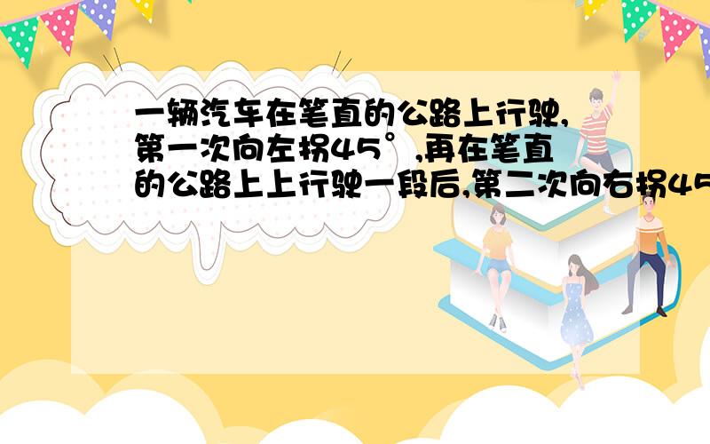 一辆汽车在笔直的公路上行驶,第一次向左拐45°,再在笔直的公路上上行驶一段后,第二次向右拐45°.请判断这辆汽车行驶的方向是否和原来的方向相同?为什么?