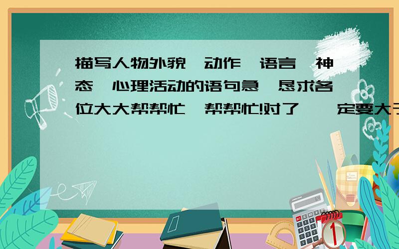 描写人物外貌、动作、语言、神态、心理活动的语句急,恳求各位大大帮帮忙,帮帮忙!对了,一定要大于100字,要长!