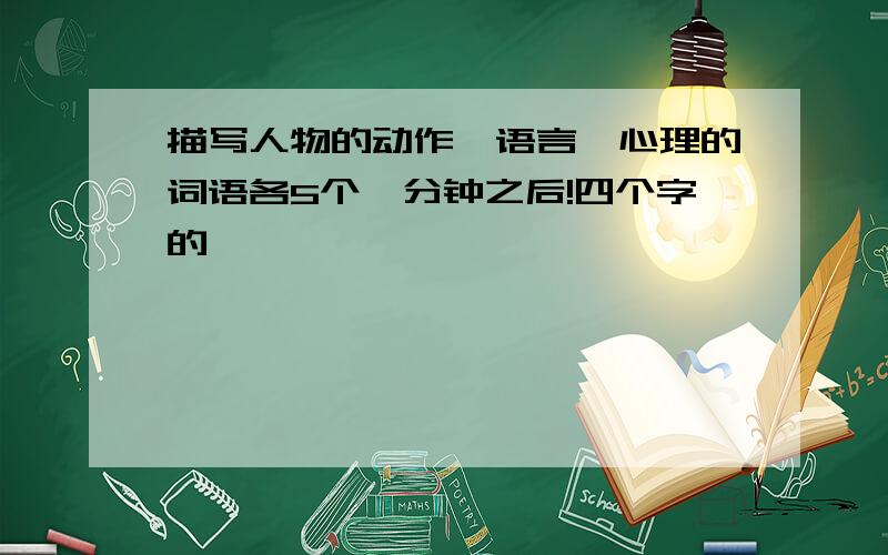 描写人物的动作,语言,心理的词语各5个一分钟之后!四个字的