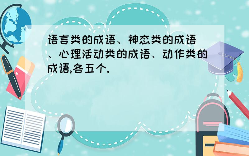 语言类的成语、神态类的成语 、心理活动类的成语、动作类的成语,各五个.