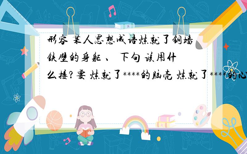 形容 某人思想成语炼就了铜墙铁壁的身躯 、 下句 该用什么接?要 炼就了****的脑壳 炼就了****的心态 比较工整点的 要伤感的.而且带点点坚强的感觉的.就像我的第1个句子