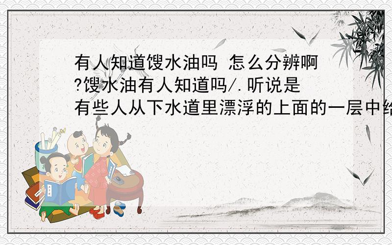 有人知道馊水油吗 怎么分辨啊?馊水油有人知道吗/.听说是有些人从下水道里漂浮的上面的一层中给提出来的.那么脏的东西,然后贱买出去,给小吃店省了不少成本.但我不知道怎么分辨是不是