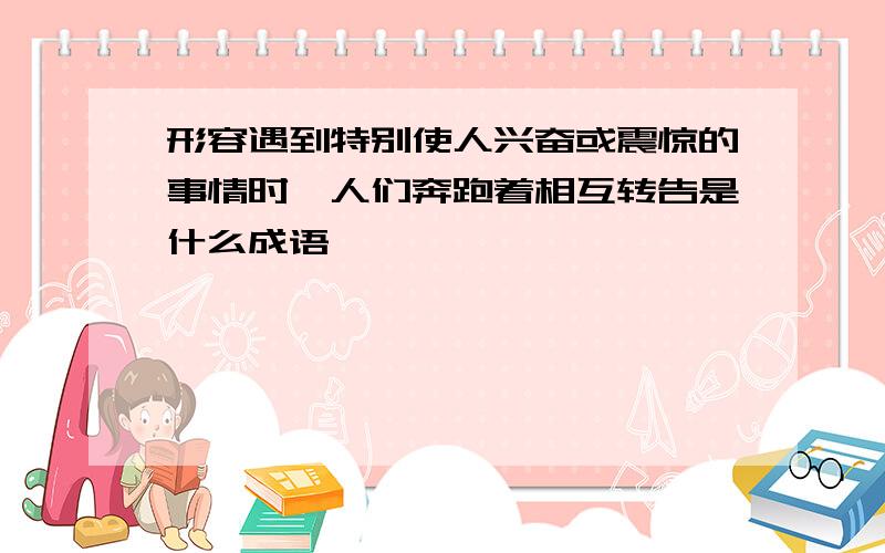 形容遇到特别使人兴奋或震惊的事情时,人们奔跑着相互转告是什么成语