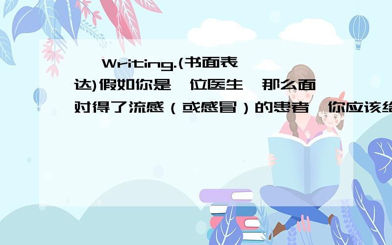 Ⅴ Writing.(书面表达)假如你是一位医生,那么面对得了流感（或感冒）的患者,你应该给他（她）们提供哪些建议呢?小医生,请开动脑筋吧!Don't worry!Let me tell you some suggestions about flu.You can__________