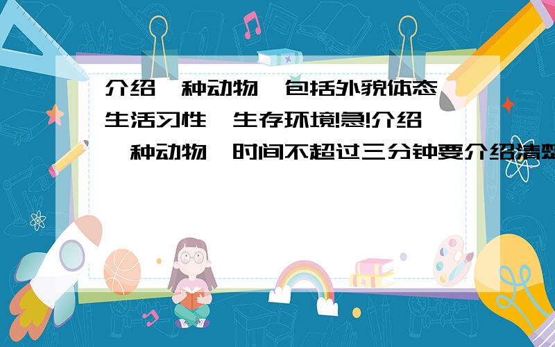 介绍一种动物,包括外貌体态、生活习性、生存环境!急!介绍一种动物,时间不超过三分钟要介绍清楚这种动物的外貌体态,生活习性和生存环境 !要生活中常见的.比如说普通的猫呀、狗呀、鱼