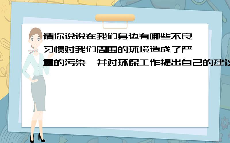 请你说说在我们身边有哪些不良习惯对我们周围的环境造成了严重的污染,并对环保工作提出自己的建议!快哦·````求各位爸爸忙我等级好笑的,5555……擦□■