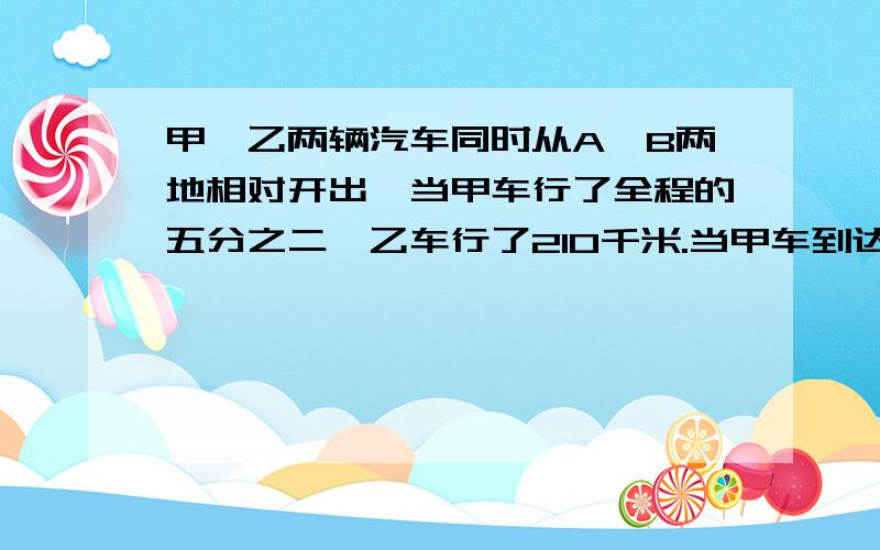 甲、乙两辆汽车同时从A、B两地相对开出,当甲车行了全程的五分之二,乙车行了210千米.当甲车到达B地时,乙车行了全程的十分之七,AB两地相距多少千米,算式加解题思路,