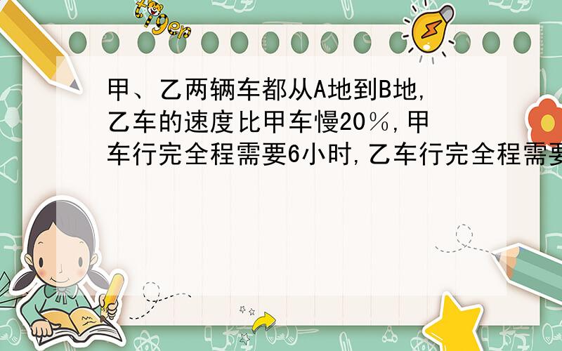 甲、乙两辆车都从A地到B地,乙车的速度比甲车慢20％,甲车行完全程需要6小时,乙车行完全程需要多少小时?