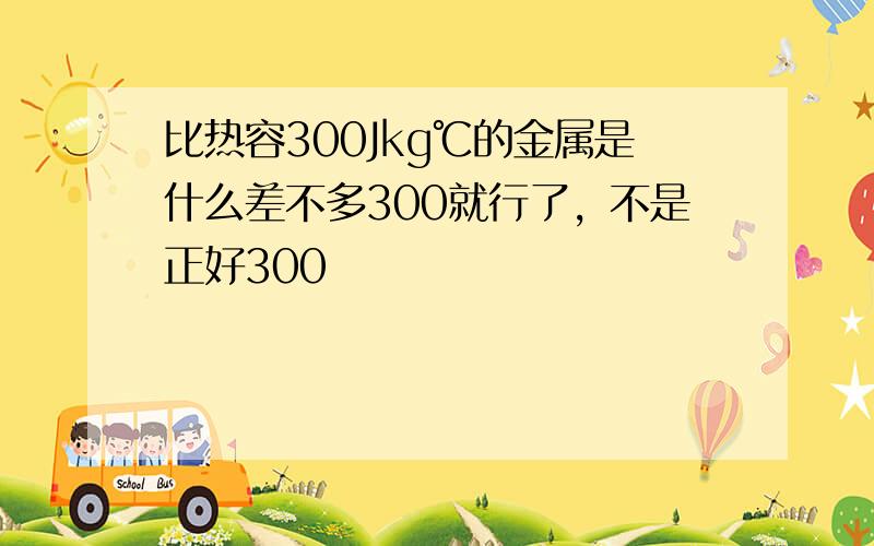 比热容300Jkg℃的金属是什么差不多300就行了，不是正好300