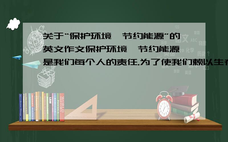 关于“保护环境,节约能源”的英文作文保护环境,节约能源,是我们每个人的责任.为了使我们赖以生存的家园变的更美好,我们要从身边的小事做起!