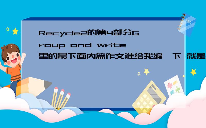 Recycle2的第4部分Group and write里的最下面内篇作文谁给我编一下 就是英语书下册65页最下面内篇文(千万别说让我自己写